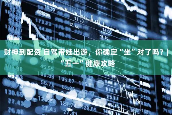 财神到配资 自驾带娃出游，你确定“坐”对了吗？| “五一”健康攻略